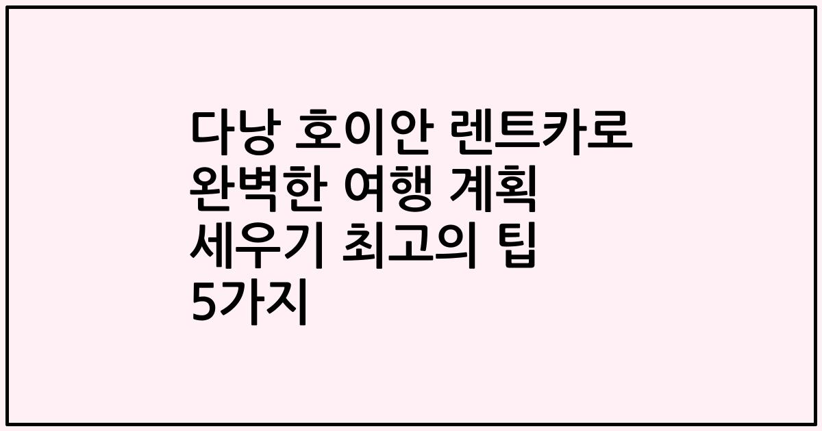 다낭 호이안 렌트카로 완벽한 여행 계획 세우기 최고의 팁 5가지