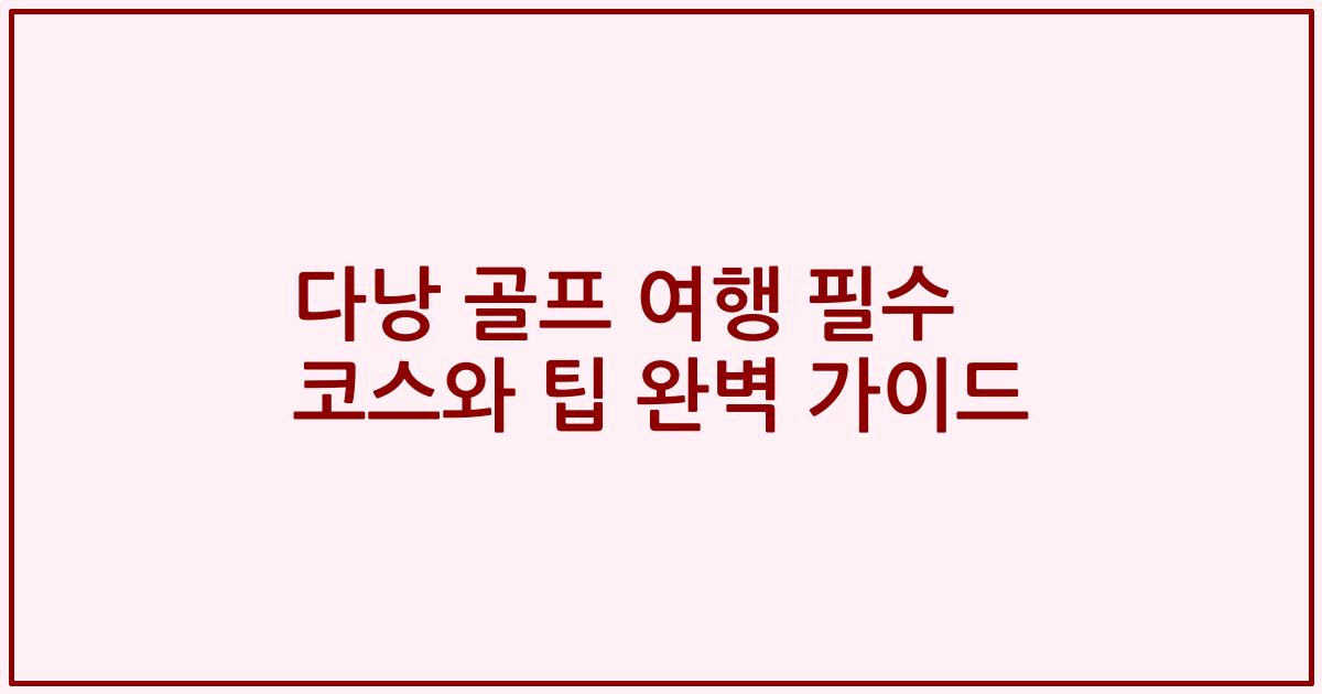 다낭 골프 여행 필수 코스와 팁 완벽 가이드
