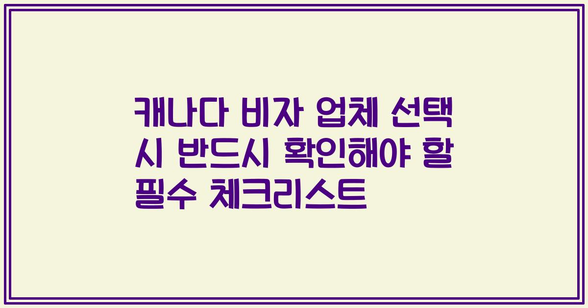 캐나다 비자 업체 선택 시 반드시 확인해야 할 필수 체크리스트